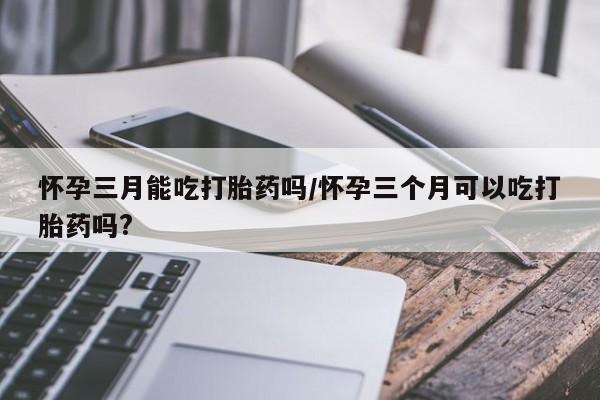 米非米索在线购买怀孕三月能吃打胎药吗/怀孕三个月可以吃打胎药吗?