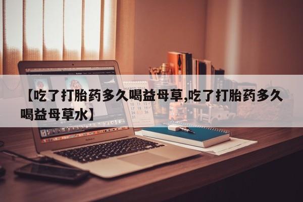 米非米索在线购买【吃了打胎药多久喝益母草,吃了打胎药多久喝益母草水】
