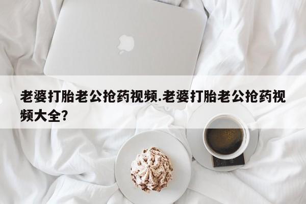 米非米索在线购买老婆打胎老公抢药视频.老婆打胎老公抢药视频大全？