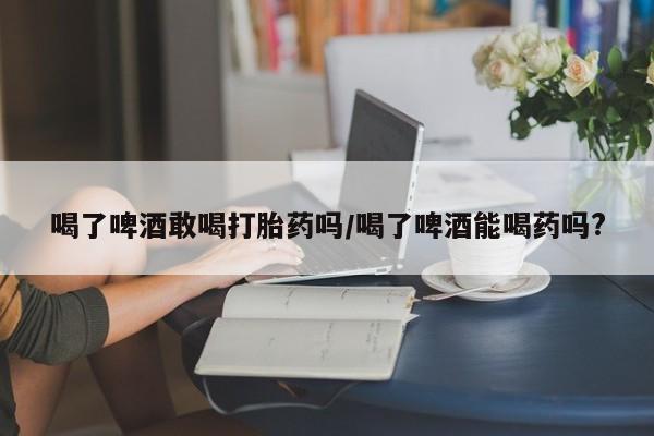 米非米索在线购买喝了啤酒敢喝打胎药吗/喝了啤酒能喝药吗?