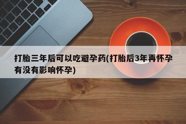 米非米索在线购买打胎三年后可以吃避孕药(打胎后3年再怀孕有没有影响怀孕)