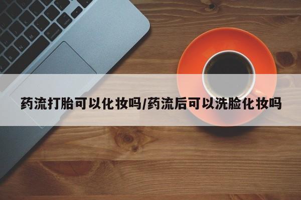 米非米索在线购买药流打胎可以化妆吗/药流后可以洗脸化妆吗