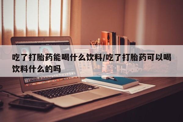 米非米索在线购买吃了打胎药能喝什么饮料/吃了打胎药可以喝饮料什么的吗