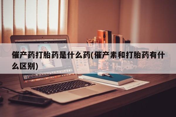 米非米索在线购买催产药打胎药是什么药(催产素和打胎药有什么区别)