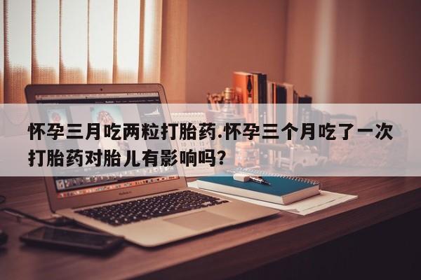 米非米索在线购买怀孕三月吃两粒打胎药.怀孕三个月吃了一次打胎药对胎儿有影响吗？