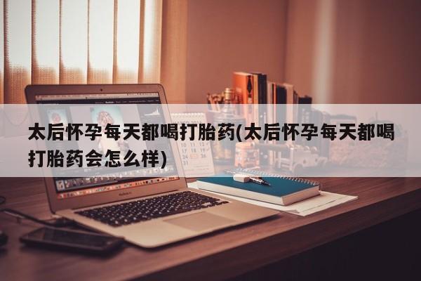 米非米索在线购买太后怀孕每天都喝打胎药(太后怀孕每天都喝打胎药会怎么样)