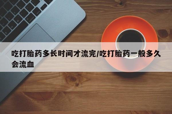 米非米索在线购买吃打胎药多长时间才流完/吃打胎药一般多久会流血