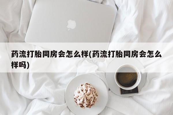 米非米索在线购买药流打胎同房会怎么样(药流打胎同房会怎么样吗)