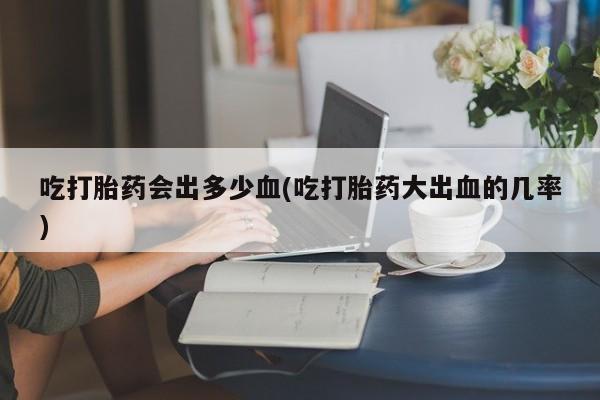 米非米索在线购买吃打胎药会出多少血(吃打胎药大出血的几率)