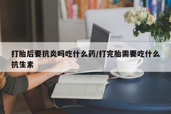 米非米索在线购买打胎后要抗炎吗吃什么药/打完胎需要吃什么抗生素