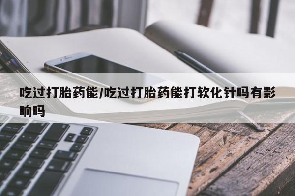 米非米索在线购买吃过打胎药能/吃过打胎药能打软化针吗有影响吗