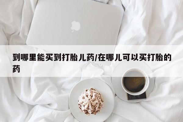 米非米索在线购买到哪里能买到打胎儿药/在哪儿可以买打胎的药