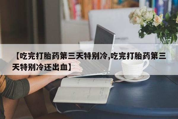 米非米索在线购买【吃完打胎药第三天特别冷,吃完打胎药第三天特别冷还出血】
