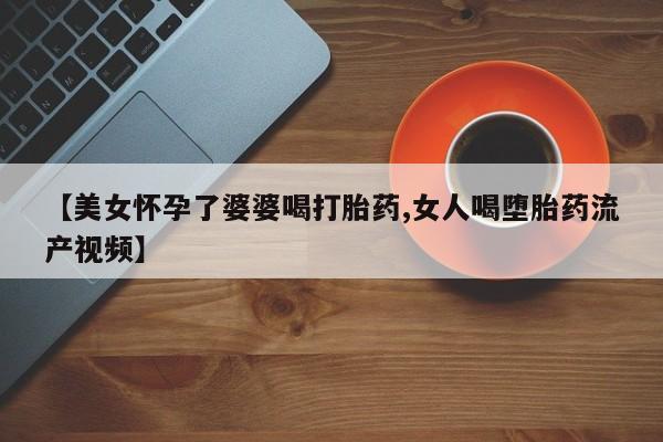 米非米索在线购买【美女怀孕了婆婆喝打胎药,女人喝堕胎药流产视频】