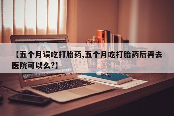米非米索在线购买【五个月误吃打胎药,五个月吃打胎药后再去医院可以么?】