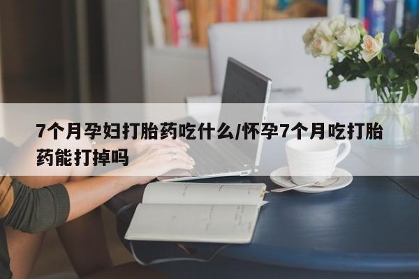 米非米索在线购买7个月孕妇打胎药吃什么/怀孕7个月吃打胎药能打掉吗