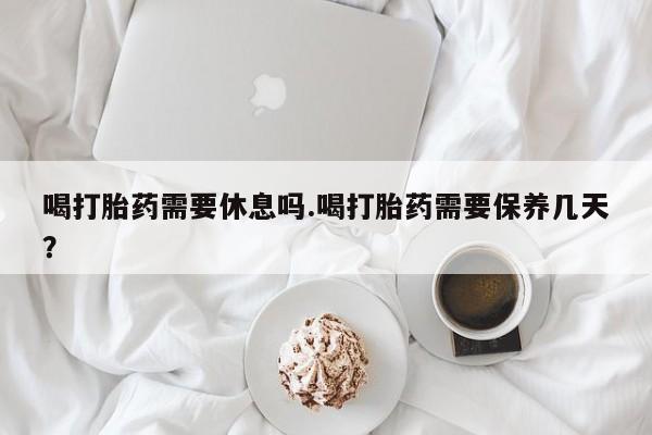 米非米索在线购买喝打胎药需要休息吗.喝打胎药需要保养几天？