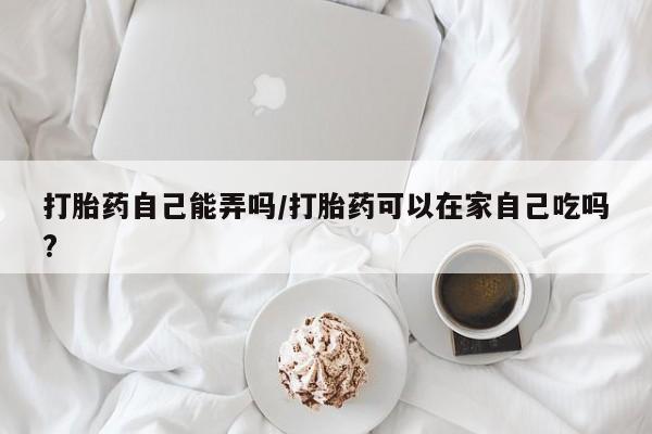 米非米索在线购买打胎药自己能弄吗/打胎药可以在家自己吃吗?