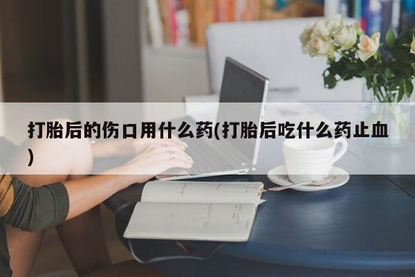 米非米索在线购买打胎后的伤口用什么药(打胎后吃什么药止血)