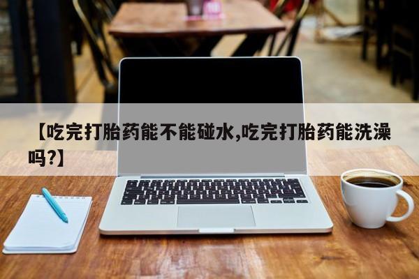米非米索在线购买【吃完打胎药能不能碰水,吃完打胎药能洗澡吗?】