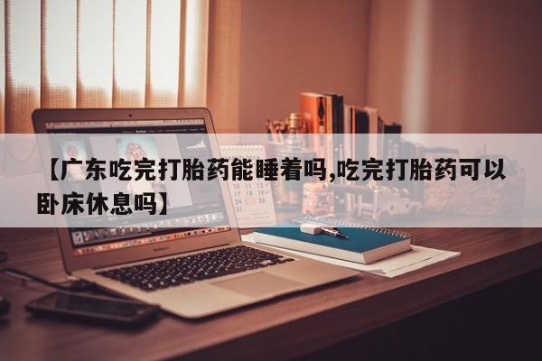 米非米索在线购买【广东吃完打胎药能睡着吗,吃完打胎药可以卧床休息吗】