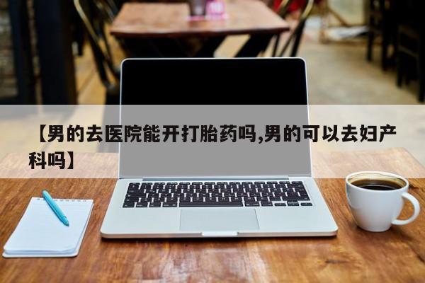 米非米索在线购买【男的去医院能开打胎药吗,男的可以去妇产科吗】