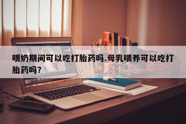 米非米索在线购买喂奶期间可以吃打胎药吗.母乳喂养可以吃打胎药吗？