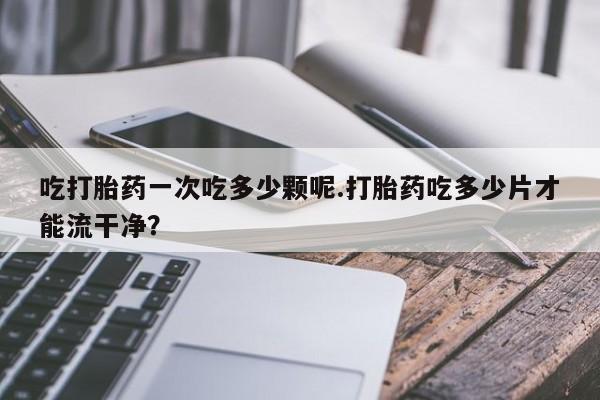 米非米索在线购买吃打胎药一次吃多少颗呢.打胎药吃多少片才能流干净？