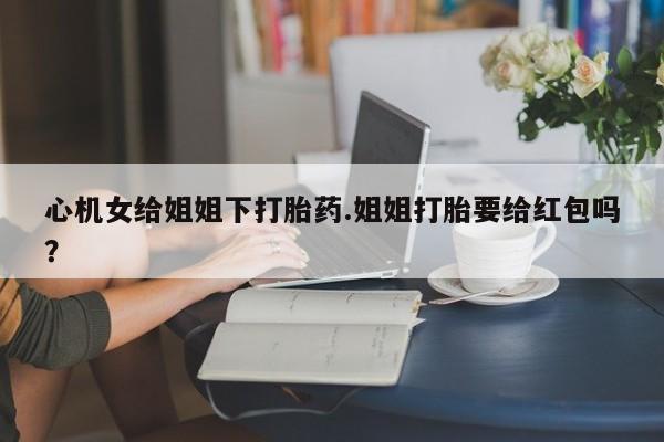 米非米索在线购买心机女给姐姐下打胎药.姐姐打胎要给红包吗？