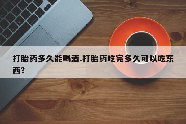 米非米索在线购买打胎药多久能喝酒.打胎药吃完多久可以吃东西？