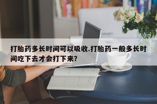 米非米索在线购买打胎药多长时间可以吸收.打胎药一般多长时间吃下去才会打下来？
